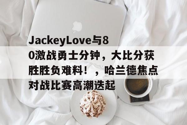 ayx-包含JackeyLove与80激战勇士分钟,大比分获胜胜负难料!,哈兰德焦点对战比赛高潮迭起的词条