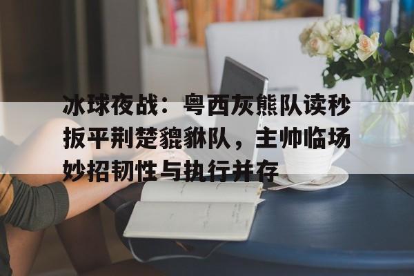 爱游戏中国-关于冰球夜战:粤西灰熊队读秒扳平荆楚貔貅队,主帅临场妙招韧性与执行并存的信息