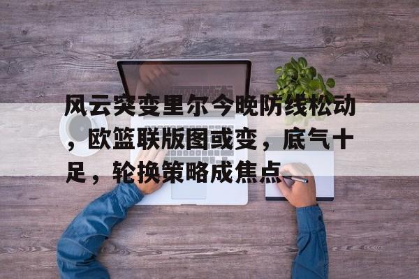 爱游戏中国-风云突变里尔今晚防线松动,欧篮联版图或变,底气十足,轮换策略成焦点的简单介绍